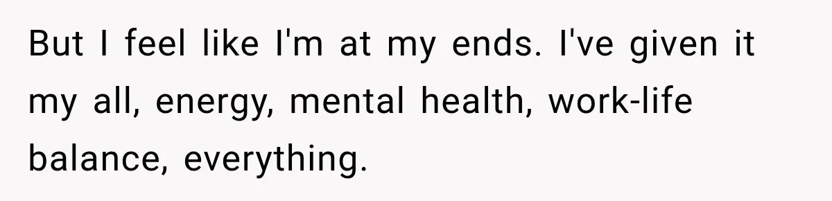 But I feel like I'm at my ends. I've given it my all, energy, mental health, work-life balance, everything.