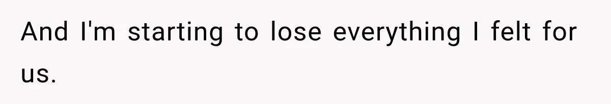 And I'm starting to lose everything I felt for us.