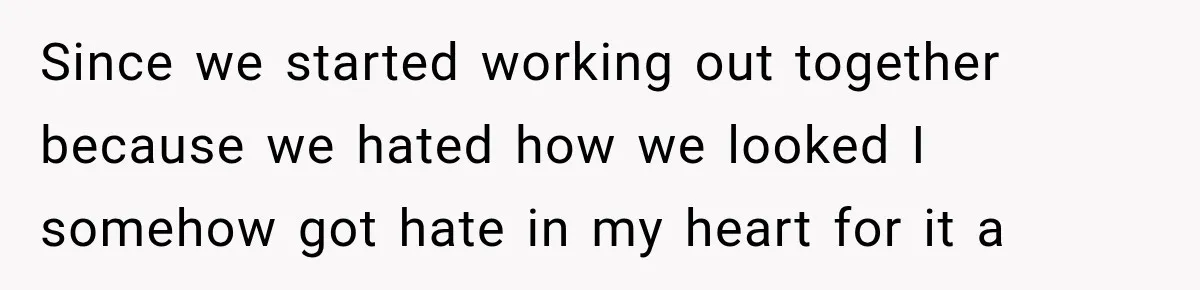 Since we started working out together because we hated how we looked I somehow got hate in my heart for it a