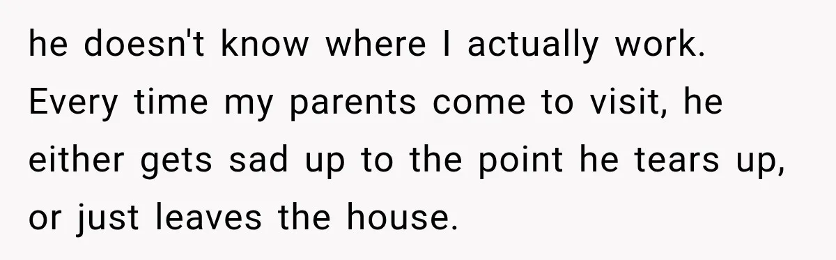 he doesn't know where I actually work. Every time my parents come to visit, he either gets sad up to the point he tears up, or just leaves the house.