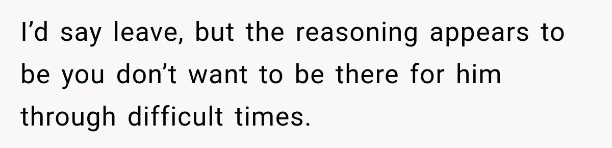 I’d say leave, but the reasoning appears to be you don’t want to be there for him through difficult times.