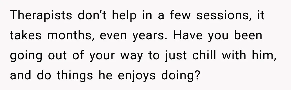 Therapists don’t help in a few sessions, it takes months, even years. Have you been going out of your way to just chill with him, and do things he enjoys...