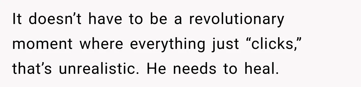 It doesn’t have to be a revolutionary moment where everything just “clicks,” that’s unrealistic. He needs to heal.