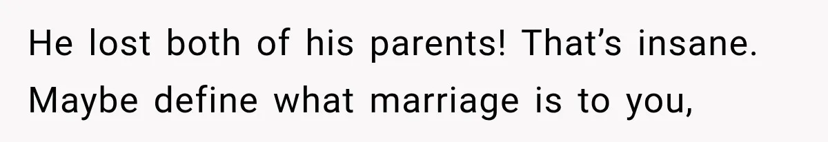 He lost both of his parents! That’s insane. Maybe define what marriage is to you,