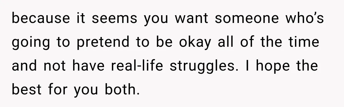 because it seems you want someone who’s going to pretend to be okay all of the time and not have real-life struggles. I hope the best for you both.