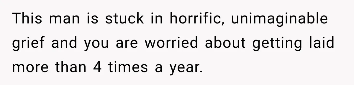 This man is stuck in horrific, unimaginable grief and you are worried about getting laid more than 4 times a year.
