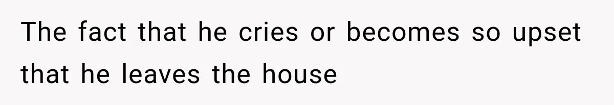 The fact that he cries or becomes so upset that he leaves the house