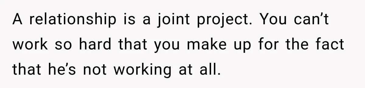 A relationship is a joint project. You can’t work so hard that you make up for the fact that he’s not working at all.