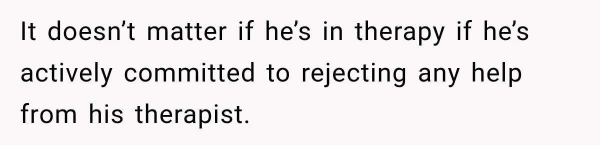 It doesn’t matter if he’s in therapy if he’s actively committed to rejecting any help from his therapist.