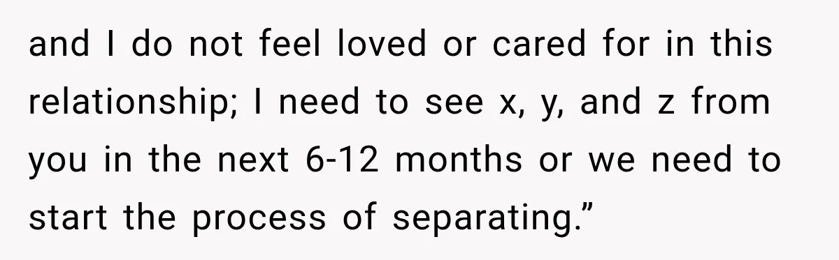 and I do not feel loved or cared for in this relationship; I need to see x, y, and z from you in the next 6-12 months or we need...