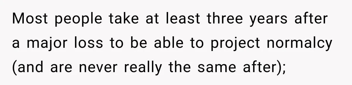 Most people take at least three years after a major loss to be able to project normalcy (and are never really the same after);