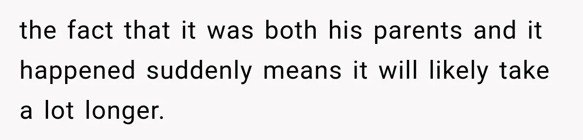 the fact that it was both his parents and it happened suddenly means it will likely take a lot longer.