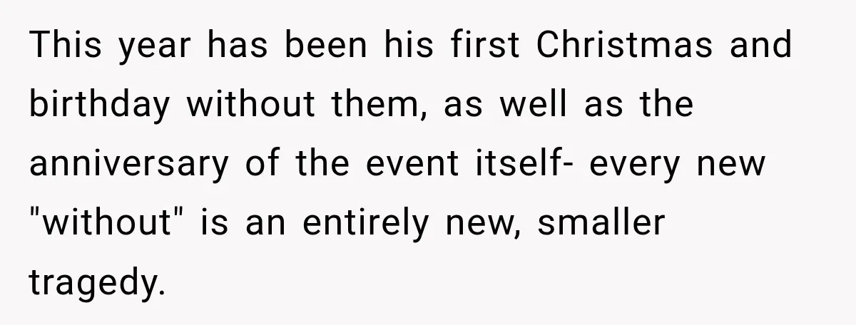 This year has been his first Christmas and birthday without them, as well as the anniversary of the event itself- every new "without" is an entirely new, smaller tragedy.
