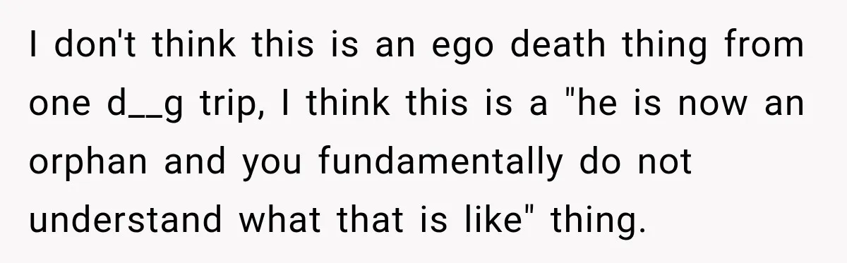 I don't think this is an ego death thing from one d__g trip, I think this is a "he is now an orphan and you fundamentally do not understand what...