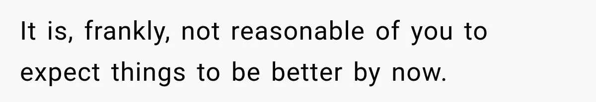 It is, frankly, not reasonable of you to expect things to be better by now.