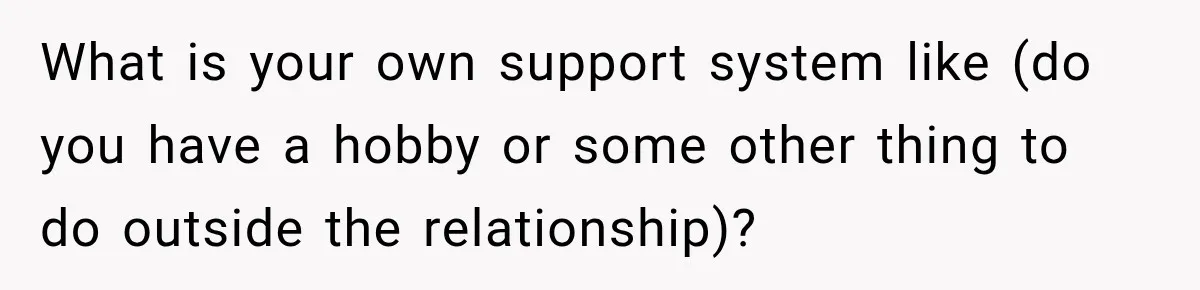 What is your own support system like (do you have a hobby or some other thing to do outside the relationship)?