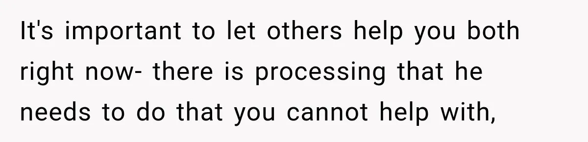 It's important to let others help you both right now- there is processing that he needs to do that you cannot help with,