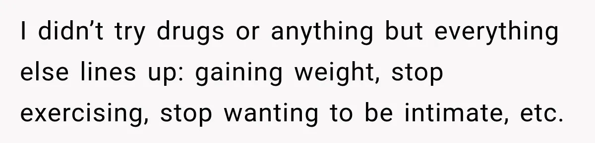 I didn’t try drugs or anything but everything else lines up: gaining weight, stop exercising, stop wanting to be intimate, etc.