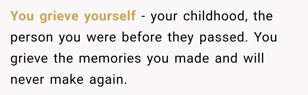 You grieve yourself - your childhood, the person you were before they passed. You grieve the memories you made and will never make again.