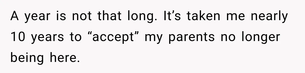 A year is not that long. It’s taken me nearly 10 years to “accept” my parents no longer being here.