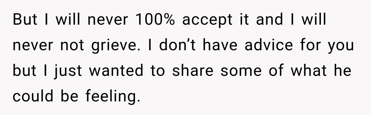But I will never 100% accept it and I will never not grieve. I don’t have advice for you but I just wanted to share some of what he could...