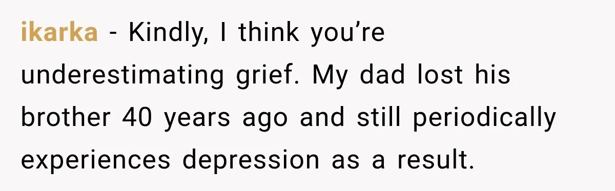 ikarka − Kindly, I think you’re underestimating grief. My dad lost his brother 40 years ago and still periodically experiences depression as a result.