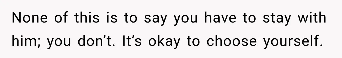 None of this is to say you have to stay with him; you don’t. It’s okay to choose yourself.