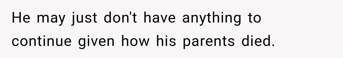 He may just don't have anything to continue given how his parents died.