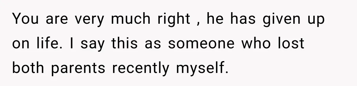 You are very much right , he has given up on life. I say this as someone who lost both parents recently myself.