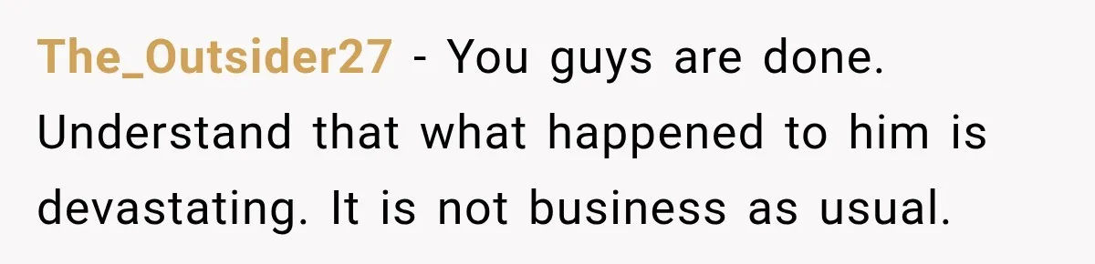 The_Outsider27 − You guys are done. Understand that what happened to him is devastating. It is not business as usual.