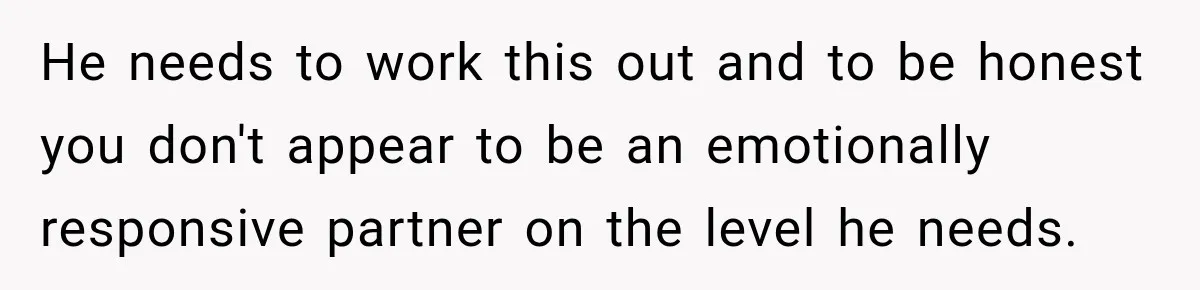 He needs to work this out and to be honest you don't appear to be an emotionally responsive partner on the level he needs.