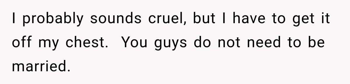 I probably sounds cruel, but I have to get it off my chest.  You guys do not need to be married.