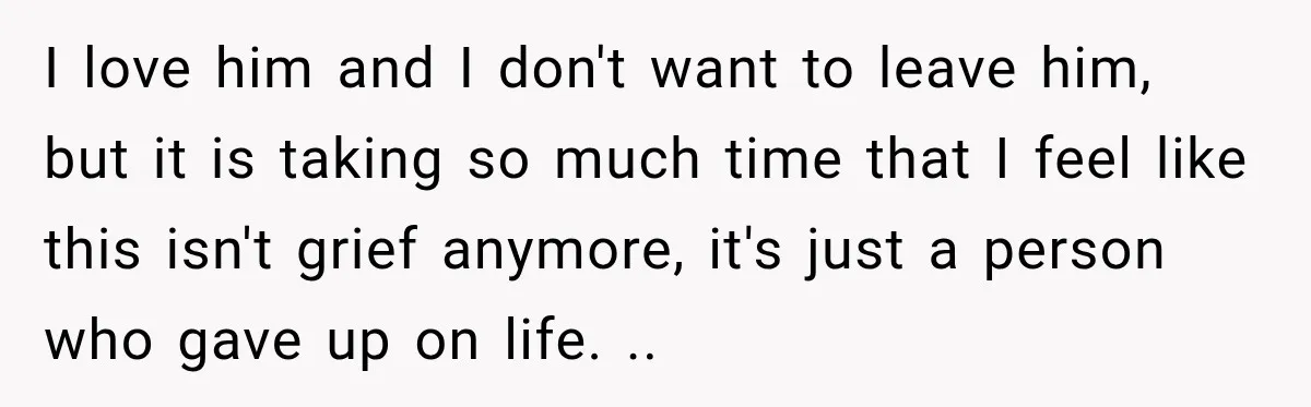 I love him and I don't want to leave him, but it is taking so much time that I feel like this isn't grief anymore, it's just a person who...