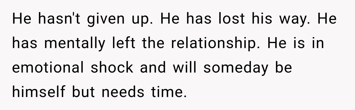 He hasn't given up. He has lost his way. He has mentally left the relationship. He is in emotional shock and will someday be himself but needs time.