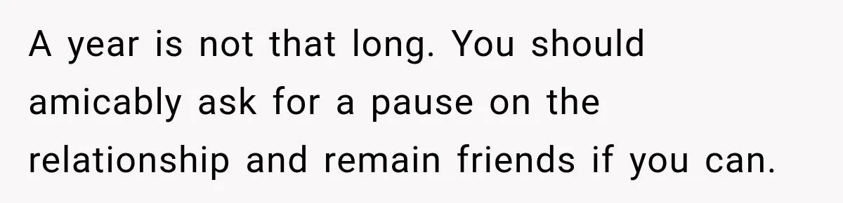 A year is not that long. You should amicably ask for a pause on the relationship and remain friends if you can.