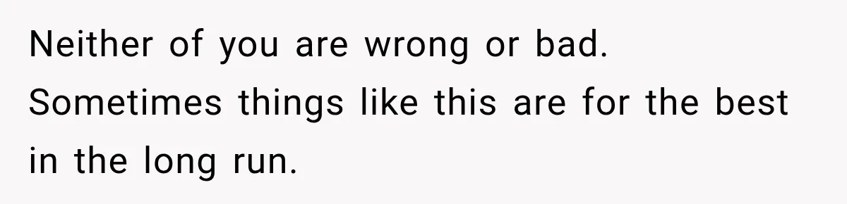 Neither of you are wrong or bad. Sometimes things like this are for the best in the long run.