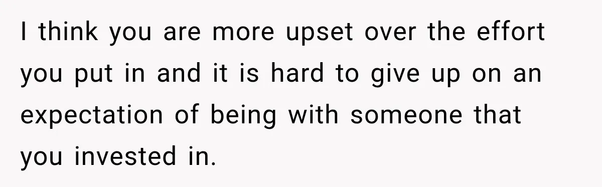 I think you are more upset over the effort you put in and it is hard to give up on an expectation of being with someone that you invested in.