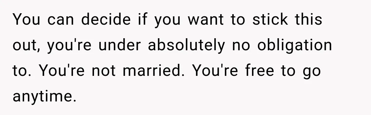 You can decide if you want to stick this out, you're under absolutely no obligation to. You're not married. You're free to go anytime.