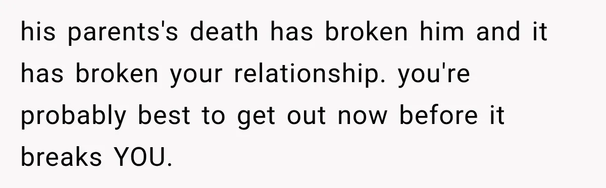 his parents's death has broken him and it has broken your relationship. you're probably best to get out now before it breaks YOU.