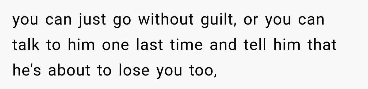 you can just go without guilt, or you can talk to him one last time and tell him that he's about to lose you too,