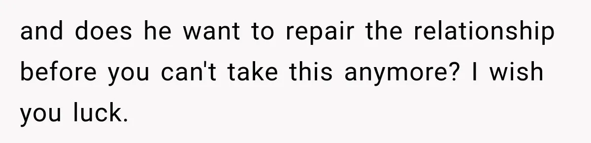 and does he want to repair the relationship before you can't take this anymore? I wish you luck.