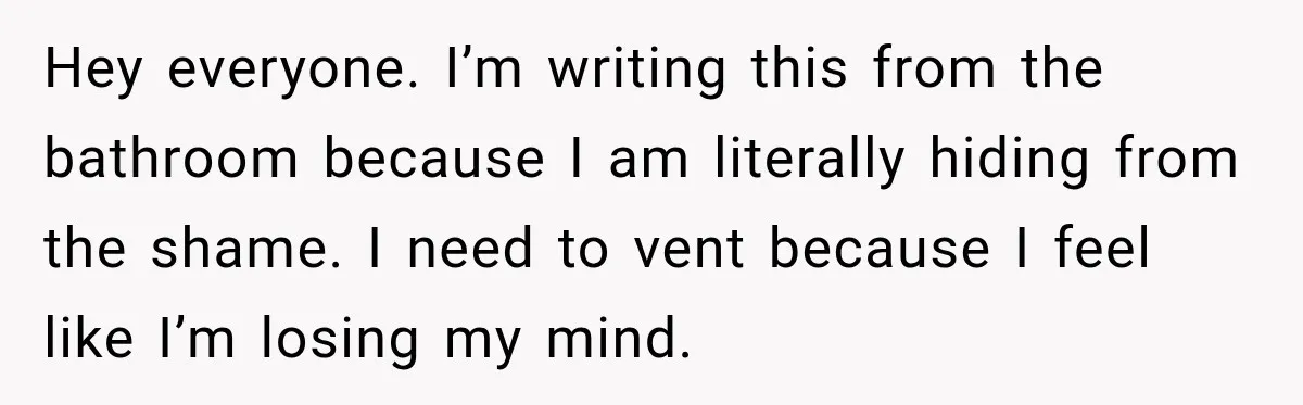 Hey everyone. I’m writing this from the bathroom because I am literally hiding from the shame. I need to vent because I feel like I’m losing my mind.