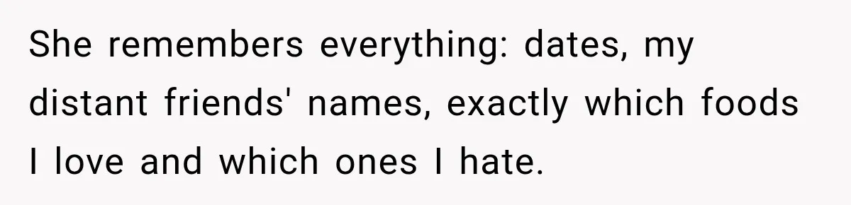 She remembers everything: dates, my distant friends' names, exactly which foods I love and which ones I hate.