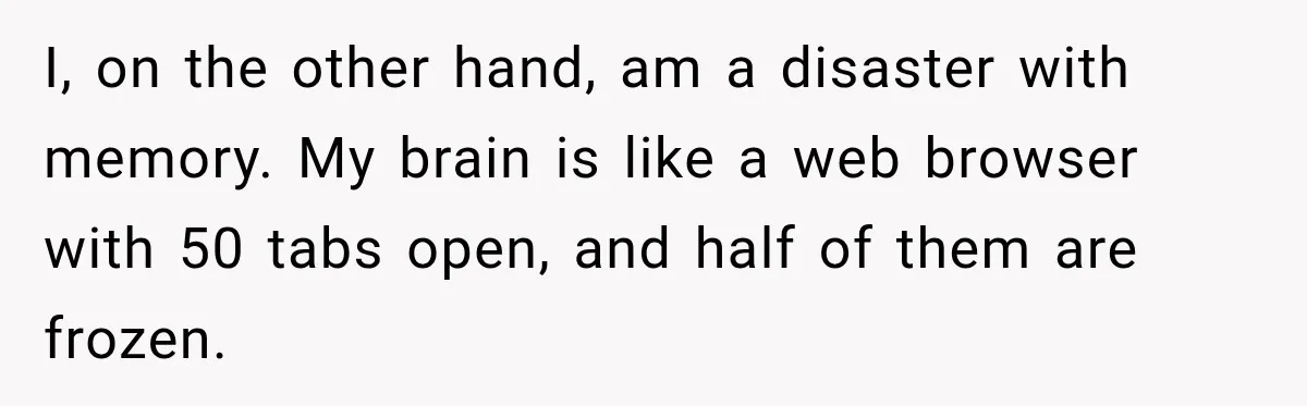 I, on the other hand, am a disaster with memory. My brain is like a web browser with 50 tabs open, and half of them are frozen.