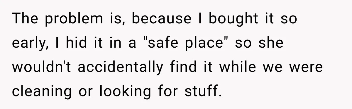 The problem is, because I bought it so early, I hid it in a "safe place" so she wouldn't accidentally find it while we were cleaning or looking for stuff.