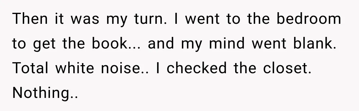 Then it was my turn. I went to the bedroom to get the book... and my mind went blank. Total white noise.. I checked the closet. Nothing..