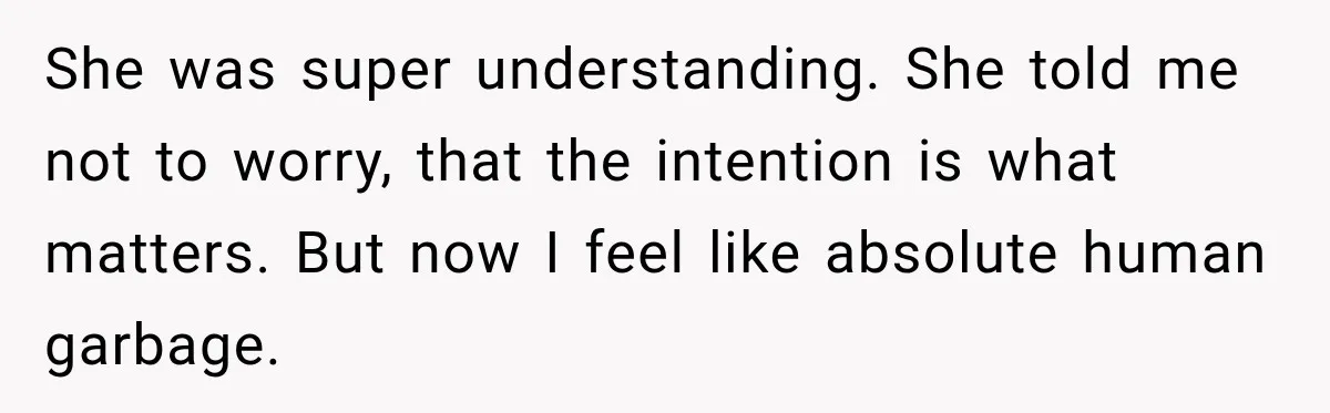 She was super understanding. She told me not to worry, that the intention is what matters. But now I feel like absolute human garbage.