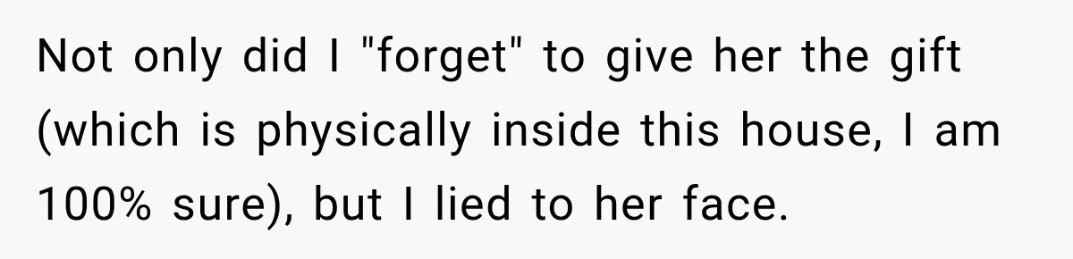 Not only did I "forget" to give her the gift (which is physically inside this house, I am 100% sure), but I lied to her face.