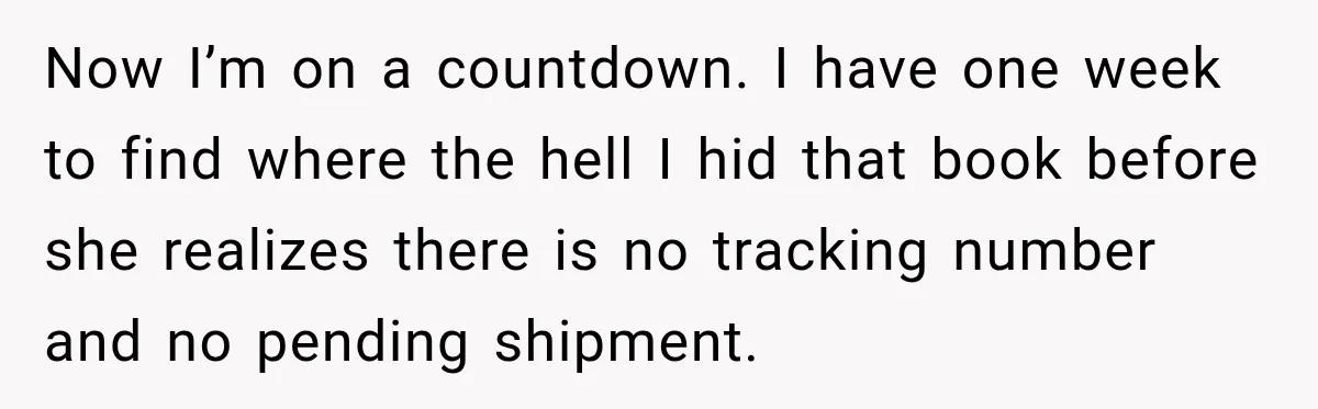 Now I’m on a countdown. I have one week to find where the hell I hid that book before she realizes there is no tracking number and no pending shipment.