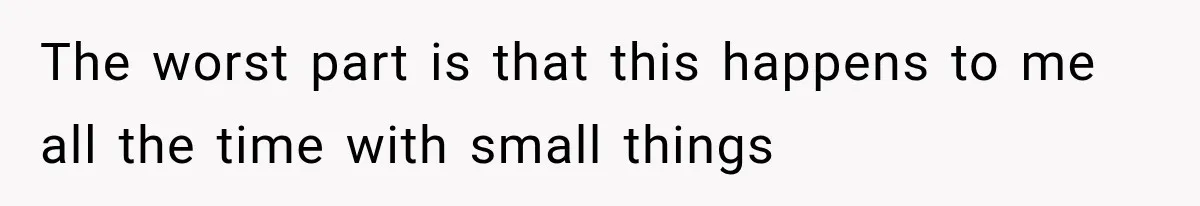 The worst part is that this happens to me all the time with small things